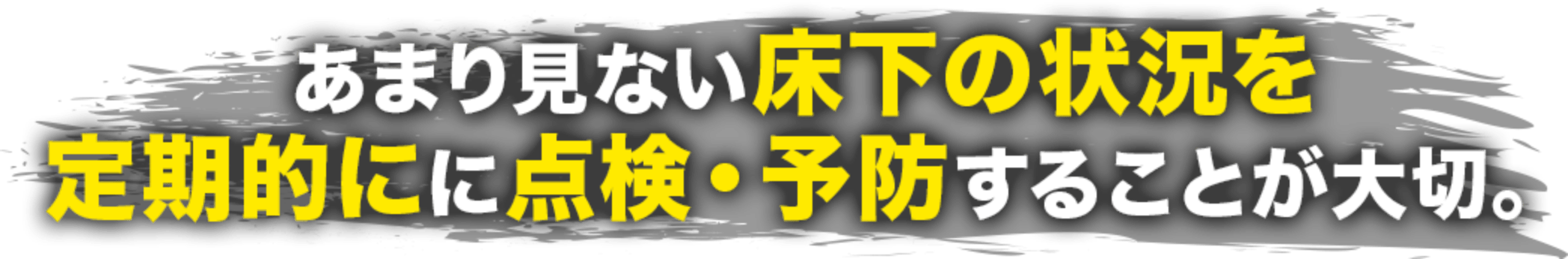 あまり見ない床下の状況を定期的にに点検・予防することが大切。