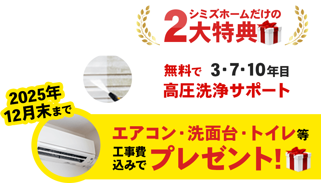 シミズホームだけの2大特典「無料で3・7・10年目高圧洗浄サポート」「2025年12月末まで、エアコン・洗面台・トイレを工事費込みでプレゼント！」
